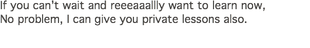 If you can't wait and reeeaaallly want to learn now, No problem, I can give you private lessons also. 